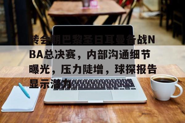 九游游戏官网-转会期巴黎圣日耳曼备战NBA总决赛，内部沟通细节曝光，压力陡增，球探报告显示潜力的简单介绍